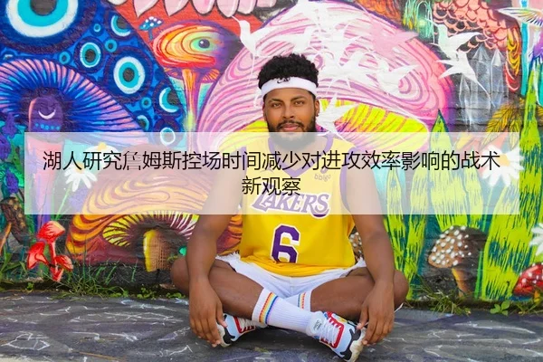 湖人研究詹姆斯控场时间减少对进攻效率影响的战术新观察