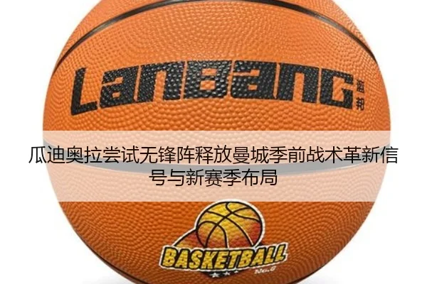 瓜迪奥拉尝试无锋阵释放曼城季前战术革新信号与新赛季布局