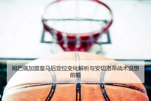 姆巴佩加盟皇马后定位变化解析与安切洛蒂战术设想前瞻