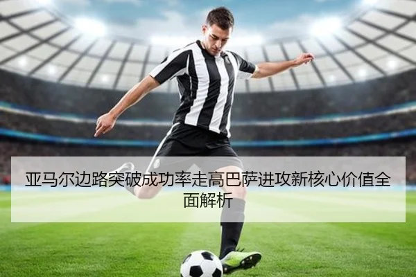 亚马尔边路突破成功率走高巴萨进攻新核心价值全面解析