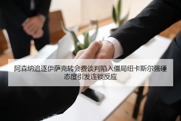 阿森纳追逐伊萨克转会费谈判陷入僵局纽卡斯尔强硬态度引发连锁反应