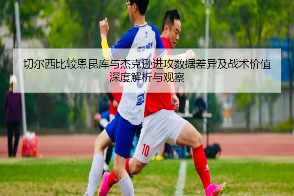 切尔西比较恩昆库与杰克逊进攻数据差异及战术价值深度解析与观察