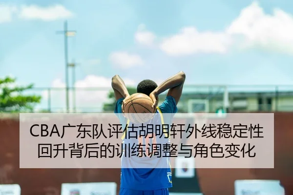 CBA广东队评估胡明轩外线稳定性回升背后的训练调整与角色变化