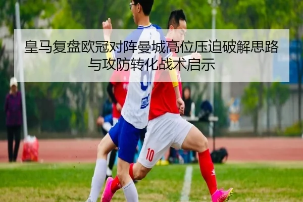 皇马复盘欧冠对阵曼城高位压迫破解思路与攻防转化战术启示