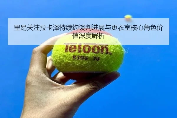 里昂关注拉卡泽特续约谈判进展与更衣室核心角色价值深度解析