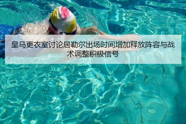 皇马更衣室讨论居勒尔出场时间增加释放阵容与战术调整积极信号
