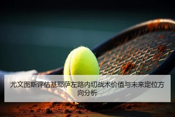 尤文图斯评估基耶萨左路内切战术价值与未来定位方向分析
