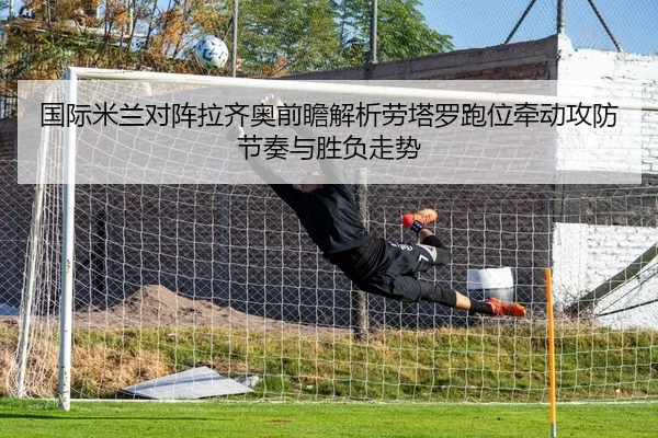 国际米兰对阵拉齐奥前瞻解析劳塔罗跑位牵动攻防节奏与胜负走势