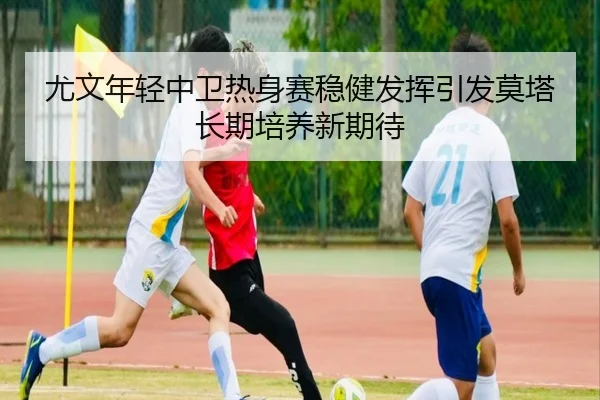 尤文年轻中卫热身赛稳健发挥引发莫塔长期培养新期待